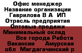 Офис-менеджер › Название организации ­ Гаврилова В.А, ИП › Отрасль предприятия ­ Оптовые продажи › Минимальный оклад ­ 20 000 - Все города Работа » Вакансии   . Амурская обл.,Магдагачинский р-н